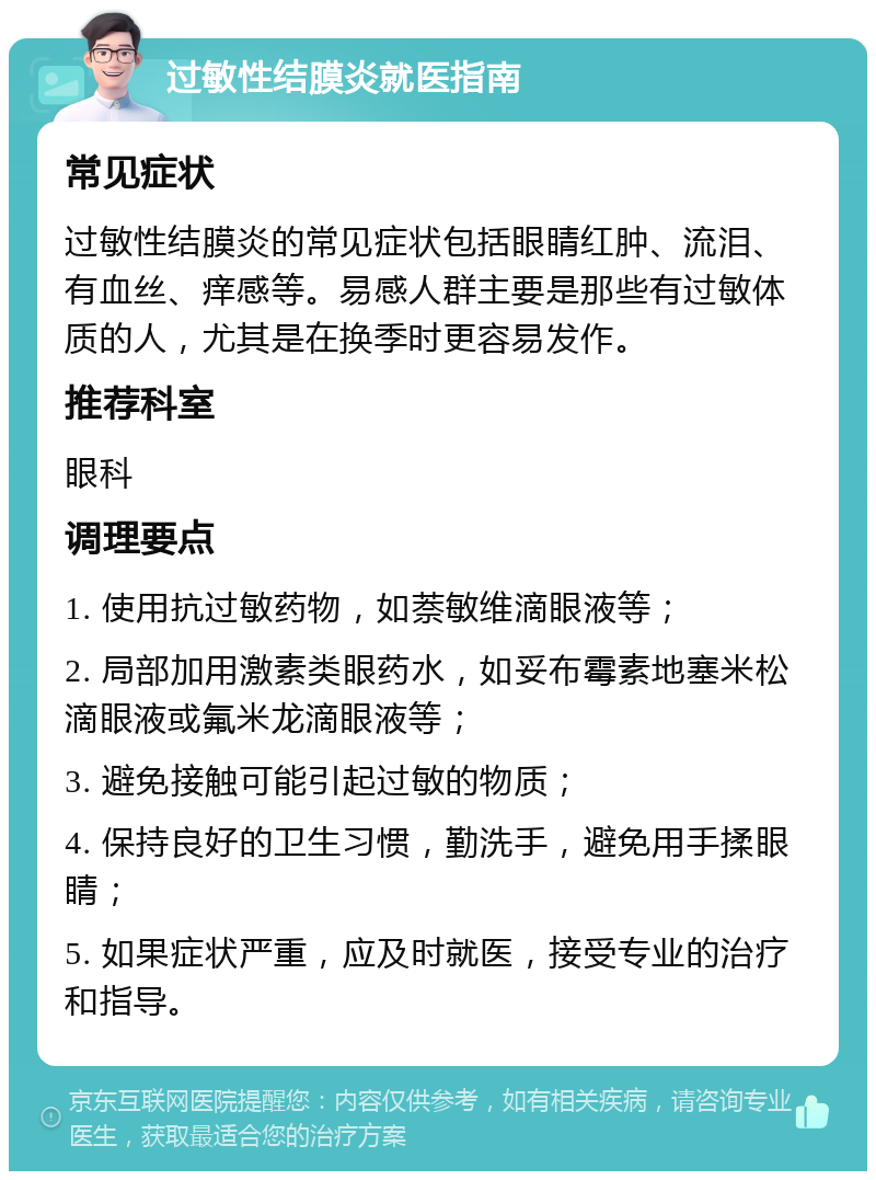 过敏性结膜炎就医指南 常见症状 过敏性结膜炎的常见症状包括眼睛红肿、流泪、有血丝、痒感等。易感人群主要是那些有过敏体质的人，尤其是在换季时更容易发作。 推荐科室 眼科 调理要点 1. 使用抗过敏药物，如萘敏维滴眼液等； 2. 局部加用激素类眼药水，如妥布霉素地塞米松滴眼液或氟米龙滴眼液等； 3. 避免接触可能引起过敏的物质； 4. 保持良好的卫生习惯，勤洗手，避免用手揉眼睛； 5. 如果症状严重，应及时就医，接受专业的治疗和指导。