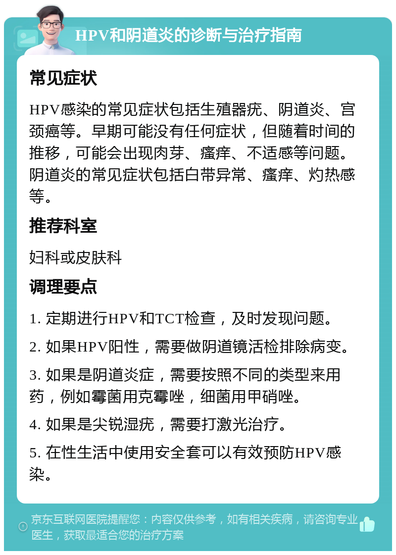 HPV和阴道炎的诊断与治疗指南 常见症状 HPV感染的常见症状包括生殖器疣、阴道炎、宫颈癌等。早期可能没有任何症状，但随着时间的推移，可能会出现肉芽、瘙痒、不适感等问题。阴道炎的常见症状包括白带异常、瘙痒、灼热感等。 推荐科室 妇科或皮肤科 调理要点 1. 定期进行HPV和TCT检查，及时发现问题。 2. 如果HPV阳性，需要做阴道镜活检排除病变。 3. 如果是阴道炎症，需要按照不同的类型来用药，例如霉菌用克霉唑，细菌用甲硝唑。 4. 如果是尖锐湿疣，需要打激光治疗。 5. 在性生活中使用安全套可以有效预防HPV感染。