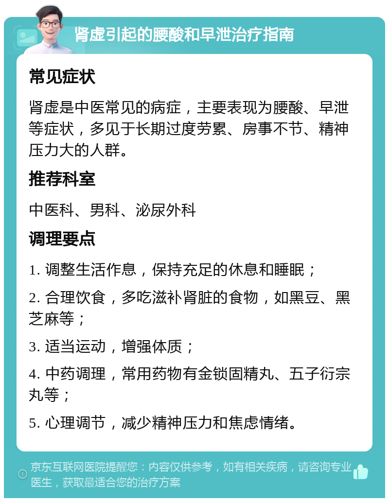 肾虚引起的腰酸和早泄治疗指南 常见症状 肾虚是中医常见的病症，主要表现为腰酸、早泄等症状，多见于长期过度劳累、房事不节、精神压力大的人群。 推荐科室 中医科、男科、泌尿外科 调理要点 1. 调整生活作息，保持充足的休息和睡眠； 2. 合理饮食，多吃滋补肾脏的食物，如黑豆、黑芝麻等； 3. 适当运动，增强体质； 4. 中药调理，常用药物有金锁固精丸、五子衍宗丸等； 5. 心理调节，减少精神压力和焦虑情绪。