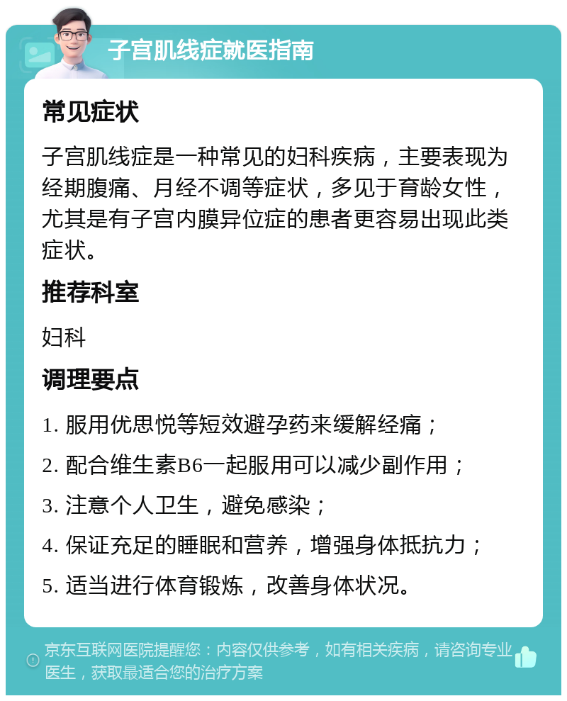 子宫肌线症就医指南 常见症状 子宫肌线症是一种常见的妇科疾病，主要表现为经期腹痛、月经不调等症状，多见于育龄女性，尤其是有子宫内膜异位症的患者更容易出现此类症状。 推荐科室 妇科 调理要点 1. 服用优思悦等短效避孕药来缓解经痛； 2. 配合维生素B6一起服用可以减少副作用； 3. 注意个人卫生，避免感染； 4. 保证充足的睡眠和营养，增强身体抵抗力； 5. 适当进行体育锻炼，改善身体状况。