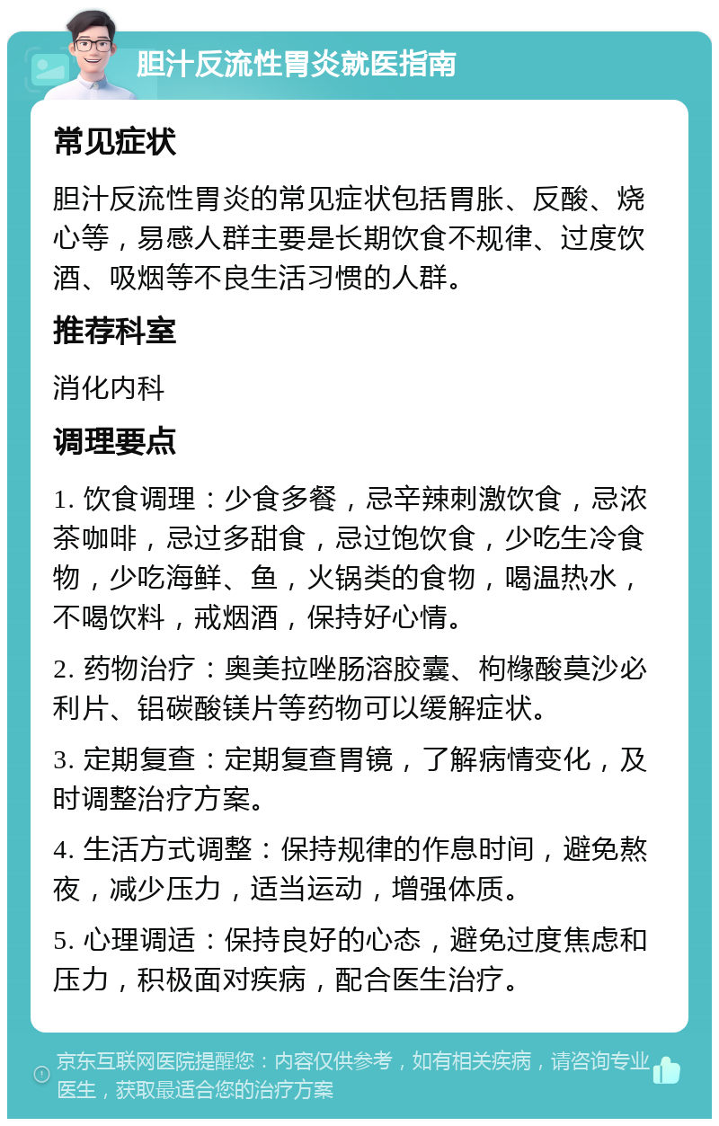 胆汁反流性胃炎就医指南 常见症状 胆汁反流性胃炎的常见症状包括胃胀、反酸、烧心等，易感人群主要是长期饮食不规律、过度饮酒、吸烟等不良生活习惯的人群。 推荐科室 消化内科 调理要点 1. 饮食调理：少食多餐，忌辛辣刺激饮食，忌浓茶咖啡，忌过多甜食，忌过饱饮食，少吃生冷食物，少吃海鲜、鱼，火锅类的食物，喝温热水，不喝饮料，戒烟酒，保持好心情。 2. 药物治疗：奥美拉唑肠溶胶囊、枸橼酸莫沙必利片、铝碳酸镁片等药物可以缓解症状。 3. 定期复查：定期复查胃镜，了解病情变化，及时调整治疗方案。 4. 生活方式调整：保持规律的作息时间，避免熬夜，减少压力，适当运动，增强体质。 5. 心理调适：保持良好的心态，避免过度焦虑和压力，积极面对疾病，配合医生治疗。