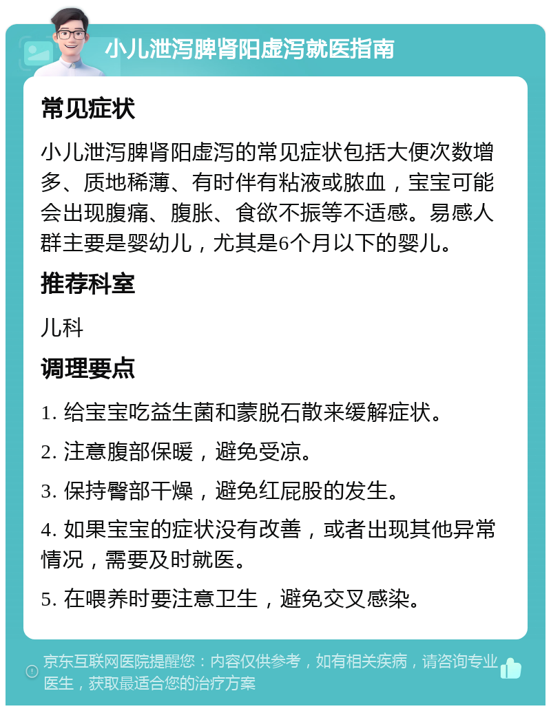 小儿泄泻脾肾阳虚泻就医指南 常见症状 小儿泄泻脾肾阳虚泻的常见症状包括大便次数增多、质地稀薄、有时伴有粘液或脓血，宝宝可能会出现腹痛、腹胀、食欲不振等不适感。易感人群主要是婴幼儿，尤其是6个月以下的婴儿。 推荐科室 儿科 调理要点 1. 给宝宝吃益生菌和蒙脱石散来缓解症状。 2. 注意腹部保暖，避免受凉。 3. 保持臀部干燥，避免红屁股的发生。 4. 如果宝宝的症状没有改善，或者出现其他异常情况，需要及时就医。 5. 在喂养时要注意卫生，避免交叉感染。