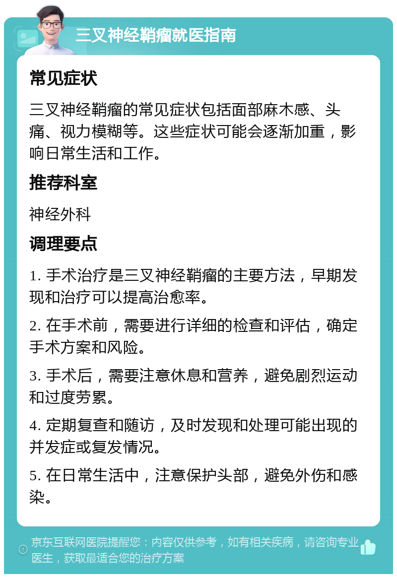 三叉神经鞘瘤就医指南 常见症状 三叉神经鞘瘤的常见症状包括面部麻木感、头痛、视力模糊等。这些症状可能会逐渐加重，影响日常生活和工作。 推荐科室 神经外科 调理要点 1. 手术治疗是三叉神经鞘瘤的主要方法，早期发现和治疗可以提高治愈率。 2. 在手术前，需要进行详细的检查和评估，确定手术方案和风险。 3. 手术后，需要注意休息和营养，避免剧烈运动和过度劳累。 4. 定期复查和随访，及时发现和处理可能出现的并发症或复发情况。 5. 在日常生活中，注意保护头部，避免外伤和感染。