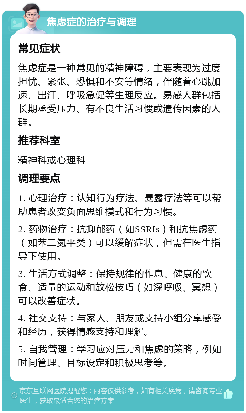 焦虑症的治疗与调理 常见症状 焦虑症是一种常见的精神障碍，主要表现为过度担忧、紧张、恐惧和不安等情绪，伴随着心跳加速、出汗、呼吸急促等生理反应。易感人群包括长期承受压力、有不良生活习惯或遗传因素的人群。 推荐科室 精神科或心理科 调理要点 1. 心理治疗：认知行为疗法、暴露疗法等可以帮助患者改变负面思维模式和行为习惯。 2. 药物治疗：抗抑郁药（如SSRIs）和抗焦虑药（如苯二氮平类）可以缓解症状，但需在医生指导下使用。 3. 生活方式调整：保持规律的作息、健康的饮食、适量的运动和放松技巧（如深呼吸、冥想）可以改善症状。 4. 社交支持：与家人、朋友或支持小组分享感受和经历，获得情感支持和理解。 5. 自我管理：学习应对压力和焦虑的策略，例如时间管理、目标设定和积极思考等。