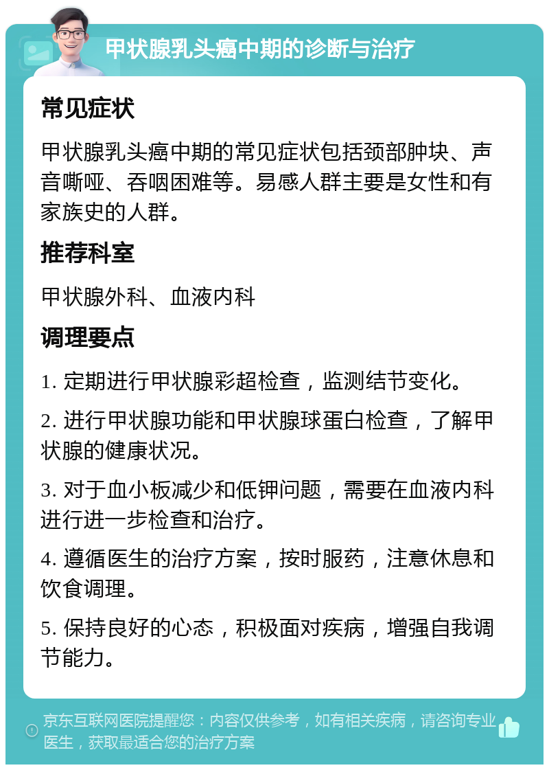 甲状腺乳头癌中期的诊断与治疗 常见症状 甲状腺乳头癌中期的常见症状包括颈部肿块、声音嘶哑、吞咽困难等。易感人群主要是女性和有家族史的人群。 推荐科室 甲状腺外科、血液内科 调理要点 1. 定期进行甲状腺彩超检查，监测结节变化。 2. 进行甲状腺功能和甲状腺球蛋白检查，了解甲状腺的健康状况。 3. 对于血小板减少和低钾问题，需要在血液内科进行进一步检查和治疗。 4. 遵循医生的治疗方案，按时服药，注意休息和饮食调理。 5. 保持良好的心态，积极面对疾病，增强自我调节能力。