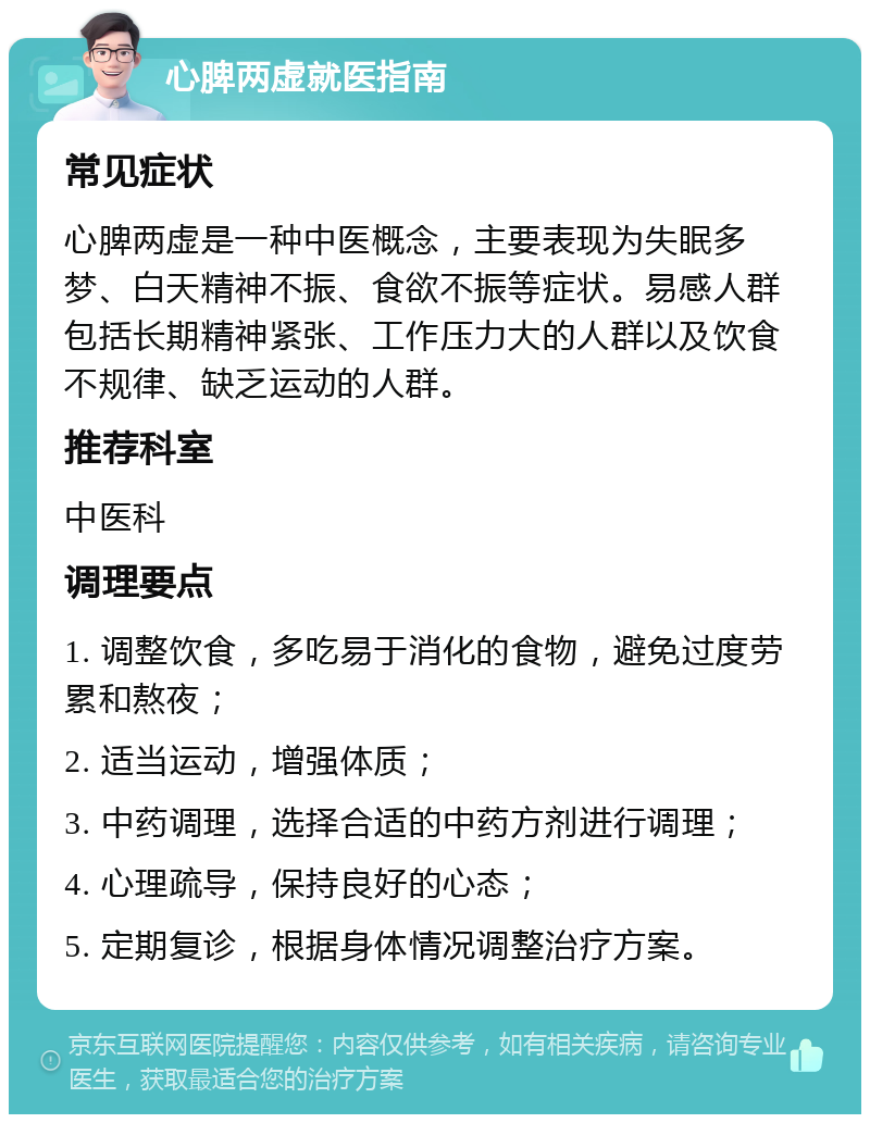 心脾两虚就医指南 常见症状 心脾两虚是一种中医概念，主要表现为失眠多梦、白天精神不振、食欲不振等症状。易感人群包括长期精神紧张、工作压力大的人群以及饮食不规律、缺乏运动的人群。 推荐科室 中医科 调理要点 1. 调整饮食，多吃易于消化的食物，避免过度劳累和熬夜； 2. 适当运动，增强体质； 3. 中药调理，选择合适的中药方剂进行调理； 4. 心理疏导，保持良好的心态； 5. 定期复诊，根据身体情况调整治疗方案。