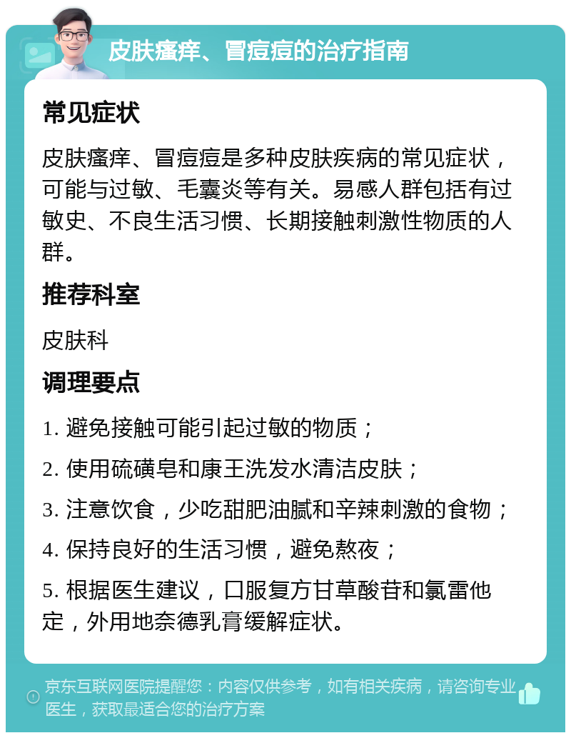 皮肤瘙痒、冒痘痘的治疗指南 常见症状 皮肤瘙痒、冒痘痘是多种皮肤疾病的常见症状，可能与过敏、毛囊炎等有关。易感人群包括有过敏史、不良生活习惯、长期接触刺激性物质的人群。 推荐科室 皮肤科 调理要点 1. 避免接触可能引起过敏的物质； 2. 使用硫磺皂和康王洗发水清洁皮肤； 3. 注意饮食，少吃甜肥油腻和辛辣刺激的食物； 4. 保持良好的生活习惯，避免熬夜； 5. 根据医生建议，口服复方甘草酸苷和氯雷他定，外用地奈德乳膏缓解症状。