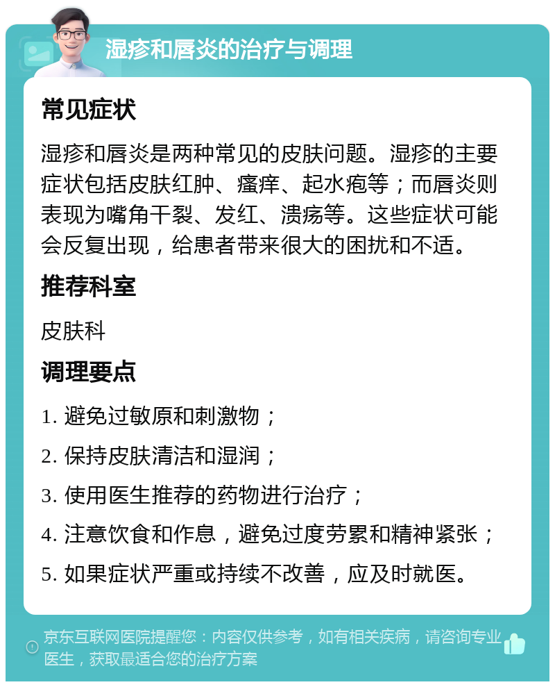 湿疹和唇炎的治疗与调理 常见症状 湿疹和唇炎是两种常见的皮肤问题。湿疹的主要症状包括皮肤红肿、瘙痒、起水疱等；而唇炎则表现为嘴角干裂、发红、溃疡等。这些症状可能会反复出现，给患者带来很大的困扰和不适。 推荐科室 皮肤科 调理要点 1. 避免过敏原和刺激物； 2. 保持皮肤清洁和湿润； 3. 使用医生推荐的药物进行治疗； 4. 注意饮食和作息，避免过度劳累和精神紧张； 5. 如果症状严重或持续不改善，应及时就医。