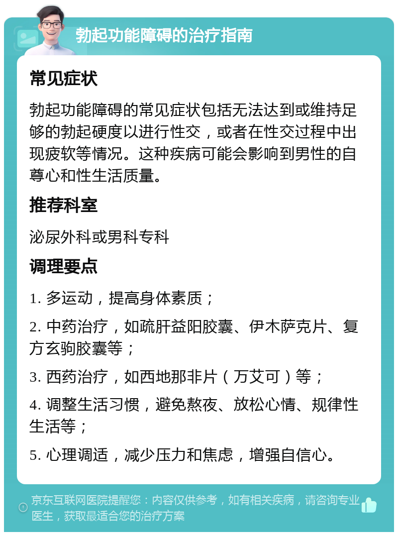 勃起功能障碍的治疗指南 常见症状 勃起功能障碍的常见症状包括无法达到或维持足够的勃起硬度以进行性交，或者在性交过程中出现疲软等情况。这种疾病可能会影响到男性的自尊心和性生活质量。 推荐科室 泌尿外科或男科专科 调理要点 1. 多运动，提高身体素质； 2. 中药治疗，如疏肝益阳胶囊、伊木萨克片、复方玄驹胶囊等； 3. 西药治疗，如西地那非片（万艾可）等； 4. 调整生活习惯，避免熬夜、放松心情、规律性生活等； 5. 心理调适，减少压力和焦虑，增强自信心。