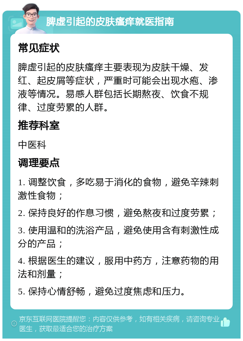 脾虚引起的皮肤瘙痒就医指南 常见症状 脾虚引起的皮肤瘙痒主要表现为皮肤干燥、发红、起皮屑等症状，严重时可能会出现水疱、渗液等情况。易感人群包括长期熬夜、饮食不规律、过度劳累的人群。 推荐科室 中医科 调理要点 1. 调整饮食，多吃易于消化的食物，避免辛辣刺激性食物； 2. 保持良好的作息习惯，避免熬夜和过度劳累； 3. 使用温和的洗浴产品，避免使用含有刺激性成分的产品； 4. 根据医生的建议，服用中药方，注意药物的用法和剂量； 5. 保持心情舒畅，避免过度焦虑和压力。