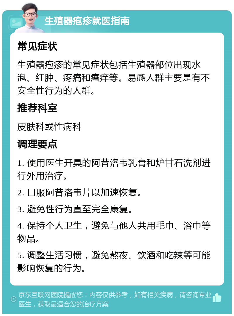 生殖器疱疹就医指南 常见症状 生殖器疱疹的常见症状包括生殖器部位出现水泡、红肿、疼痛和瘙痒等。易感人群主要是有不安全性行为的人群。 推荐科室 皮肤科或性病科 调理要点 1. 使用医生开具的阿昔洛韦乳膏和炉甘石洗剂进行外用治疗。 2. 口服阿昔洛韦片以加速恢复。 3. 避免性行为直至完全康复。 4. 保持个人卫生，避免与他人共用毛巾、浴巾等物品。 5. 调整生活习惯，避免熬夜、饮酒和吃辣等可能影响恢复的行为。