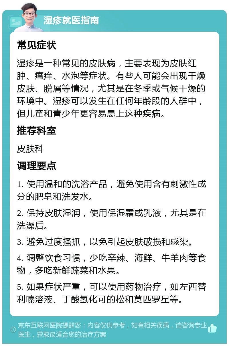 湿疹就医指南 常见症状 湿疹是一种常见的皮肤病，主要表现为皮肤红肿、瘙痒、水泡等症状。有些人可能会出现干燥皮肤、脱屑等情况，尤其是在冬季或气候干燥的环境中。湿疹可以发生在任何年龄段的人群中，但儿童和青少年更容易患上这种疾病。 推荐科室 皮肤科 调理要点 1. 使用温和的洗浴产品，避免使用含有刺激性成分的肥皂和洗发水。 2. 保持皮肤湿润，使用保湿霜或乳液，尤其是在洗澡后。 3. 避免过度搔抓，以免引起皮肤破损和感染。 4. 调整饮食习惯，少吃辛辣、海鲜、牛羊肉等食物，多吃新鲜蔬菜和水果。 5. 如果症状严重，可以使用药物治疗，如左西替利嗪溶液、丁酸氢化可的松和莫匹罗星等。