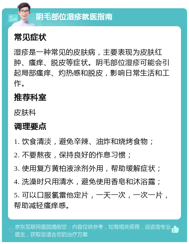 阴毛部位湿疹就医指南 常见症状 湿疹是一种常见的皮肤病，主要表现为皮肤红肿、瘙痒、脱皮等症状。阴毛部位湿疹可能会引起局部瘙痒、灼热感和脱皮，影响日常生活和工作。 推荐科室 皮肤科 调理要点 1. 饮食清淡，避免辛辣、油炸和烧烤食物； 2. 不要熬夜，保持良好的作息习惯； 3. 使用复方黄柏液涂剂外用，帮助缓解症状； 4. 洗澡时只用清水，避免使用香皂和沐浴露； 5. 可以口服氯雷他定片，一天一次，一次一片，帮助减轻瘙痒感。