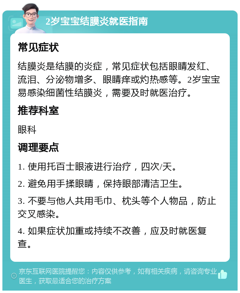 2岁宝宝结膜炎就医指南 常见症状 结膜炎是结膜的炎症，常见症状包括眼睛发红、流泪、分泌物增多、眼睛痒或灼热感等。2岁宝宝易感染细菌性结膜炎，需要及时就医治疗。 推荐科室 眼科 调理要点 1. 使用托百士眼液进行治疗，四次/天。 2. 避免用手揉眼睛，保持眼部清洁卫生。 3. 不要与他人共用毛巾、枕头等个人物品，防止交叉感染。 4. 如果症状加重或持续不改善，应及时就医复查。