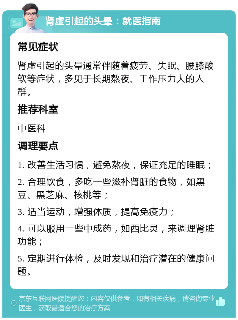 肾虚引起的头晕：就医指南 常见症状 肾虚引起的头晕通常伴随着疲劳、失眠、腰膝酸软等症状，多见于长期熬夜、工作压力大的人群。 推荐科室 中医科 调理要点 1. 改善生活习惯，避免熬夜，保证充足的睡眠； 2. 合理饮食，多吃一些滋补肾脏的食物，如黑豆、黑芝麻、核桃等； 3. 适当运动，增强体质，提高免疫力； 4. 可以服用一些中成药，如西比灵，来调理肾脏功能； 5. 定期进行体检，及时发现和治疗潜在的健康问题。