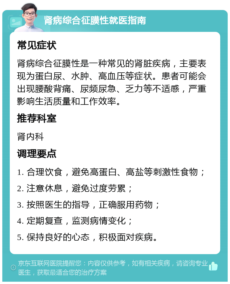 肾病综合征膜性就医指南 常见症状 肾病综合征膜性是一种常见的肾脏疾病，主要表现为蛋白尿、水肿、高血压等症状。患者可能会出现腰酸背痛、尿频尿急、乏力等不适感，严重影响生活质量和工作效率。 推荐科室 肾内科 调理要点 1. 合理饮食，避免高蛋白、高盐等刺激性食物； 2. 注意休息，避免过度劳累； 3. 按照医生的指导，正确服用药物； 4. 定期复查，监测病情变化； 5. 保持良好的心态，积极面对疾病。