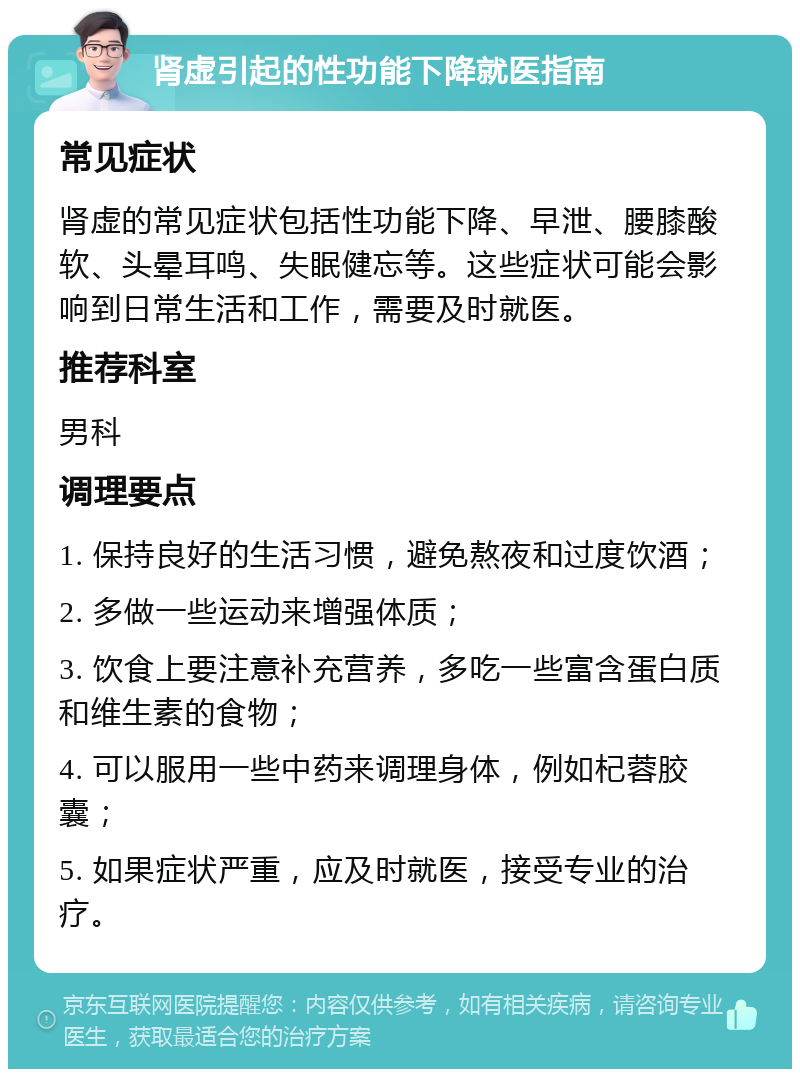 肾虚引起的性功能下降就医指南 常见症状 肾虚的常见症状包括性功能下降、早泄、腰膝酸软、头晕耳鸣、失眠健忘等。这些症状可能会影响到日常生活和工作，需要及时就医。 推荐科室 男科 调理要点 1. 保持良好的生活习惯，避免熬夜和过度饮酒； 2. 多做一些运动来增强体质； 3. 饮食上要注意补充营养，多吃一些富含蛋白质和维生素的食物； 4. 可以服用一些中药来调理身体，例如杞蓉胶囊； 5. 如果症状严重，应及时就医，接受专业的治疗。