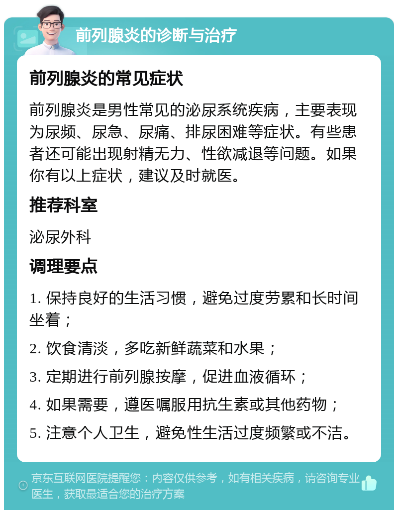 前列腺炎的诊断与治疗 前列腺炎的常见症状 前列腺炎是男性常见的泌尿系统疾病，主要表现为尿频、尿急、尿痛、排尿困难等症状。有些患者还可能出现射精无力、性欲减退等问题。如果你有以上症状，建议及时就医。 推荐科室 泌尿外科 调理要点 1. 保持良好的生活习惯，避免过度劳累和长时间坐着； 2. 饮食清淡，多吃新鲜蔬菜和水果； 3. 定期进行前列腺按摩，促进血液循环； 4. 如果需要，遵医嘱服用抗生素或其他药物； 5. 注意个人卫生，避免性生活过度频繁或不洁。