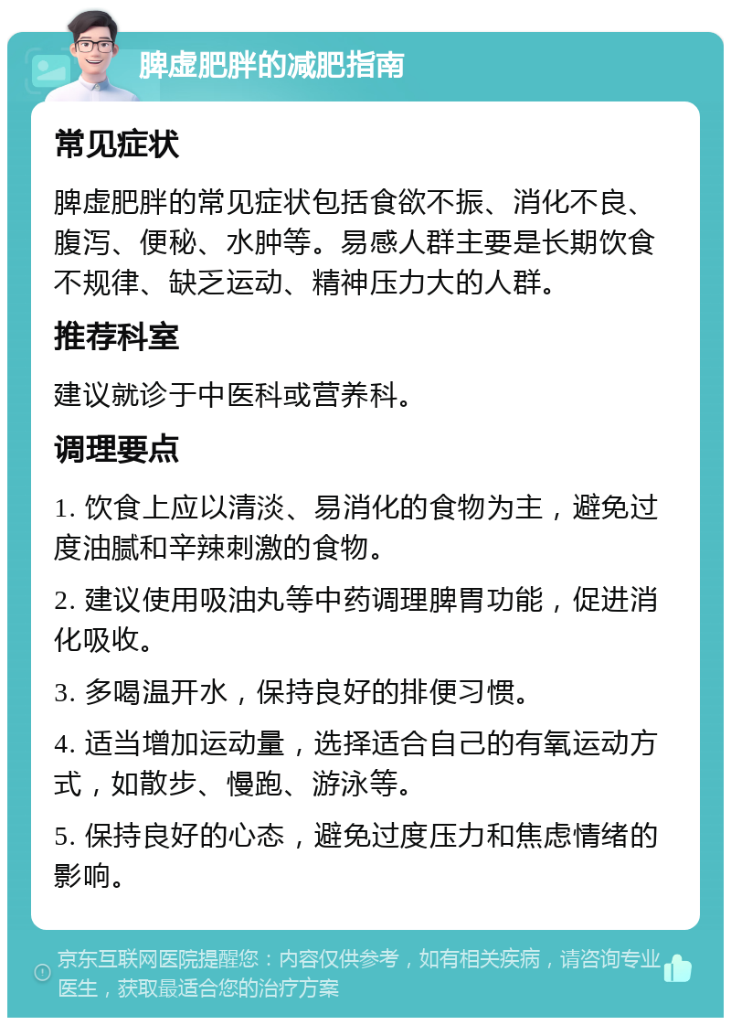 脾虚肥胖的减肥指南 常见症状 脾虚肥胖的常见症状包括食欲不振、消化不良、腹泻、便秘、水肿等。易感人群主要是长期饮食不规律、缺乏运动、精神压力大的人群。 推荐科室 建议就诊于中医科或营养科。 调理要点 1. 饮食上应以清淡、易消化的食物为主，避免过度油腻和辛辣刺激的食物。 2. 建议使用吸油丸等中药调理脾胃功能，促进消化吸收。 3. 多喝温开水，保持良好的排便习惯。 4. 适当增加运动量，选择适合自己的有氧运动方式，如散步、慢跑、游泳等。 5. 保持良好的心态，避免过度压力和焦虑情绪的影响。