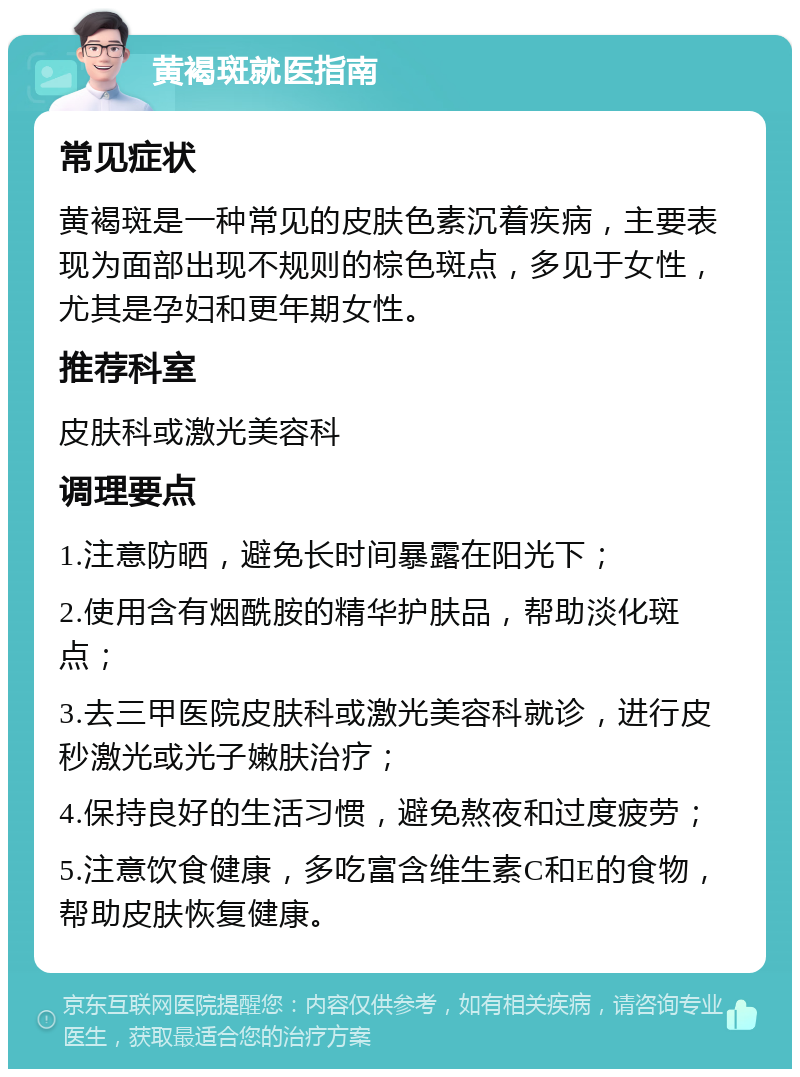 黄褐斑就医指南 常见症状 黄褐斑是一种常见的皮肤色素沉着疾病，主要表现为面部出现不规则的棕色斑点，多见于女性，尤其是孕妇和更年期女性。 推荐科室 皮肤科或激光美容科 调理要点 1.注意防晒，避免长时间暴露在阳光下； 2.使用含有烟酰胺的精华护肤品，帮助淡化斑点； 3.去三甲医院皮肤科或激光美容科就诊，进行皮秒激光或光子嫩肤治疗； 4.保持良好的生活习惯，避免熬夜和过度疲劳； 5.注意饮食健康，多吃富含维生素C和E的食物，帮助皮肤恢复健康。