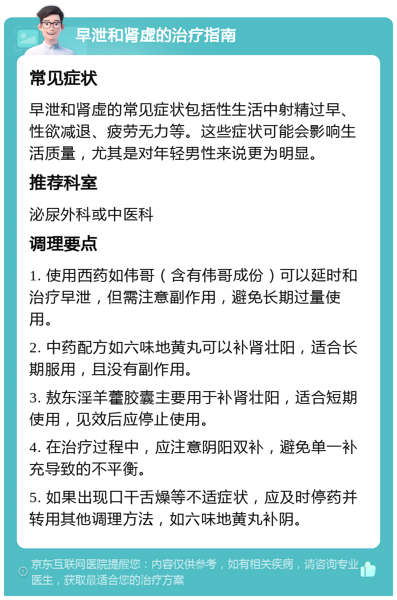 早泄和肾虚的治疗指南 常见症状 早泄和肾虚的常见症状包括性生活中射精过早、性欲减退、疲劳无力等。这些症状可能会影响生活质量，尤其是对年轻男性来说更为明显。 推荐科室 泌尿外科或中医科 调理要点 1. 使用西药如伟哥（含有伟哥成份）可以延时和治疗早泄，但需注意副作用，避免长期过量使用。 2. 中药配方如六味地黄丸可以补肾壮阳，适合长期服用，且没有副作用。 3. 敖东淫羊藿胶囊主要用于补肾壮阳，适合短期使用，见效后应停止使用。 4. 在治疗过程中，应注意阴阳双补，避免单一补充导致的不平衡。 5. 如果出现口干舌燥等不适症状，应及时停药并转用其他调理方法，如六味地黄丸补阴。