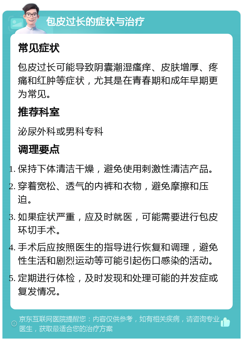 包皮过长的症状与治疗 常见症状 包皮过长可能导致阴囊潮湿瘙痒、皮肤增厚、疼痛和红肿等症状，尤其是在青春期和成年早期更为常见。 推荐科室 泌尿外科或男科专科 调理要点 保持下体清洁干燥，避免使用刺激性清洁产品。 穿着宽松、透气的内裤和衣物，避免摩擦和压迫。 如果症状严重，应及时就医，可能需要进行包皮环切手术。 手术后应按照医生的指导进行恢复和调理，避免性生活和剧烈运动等可能引起伤口感染的活动。 定期进行体检，及时发现和处理可能的并发症或复发情况。