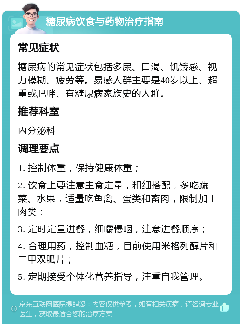 糖尿病饮食与药物治疗指南 常见症状 糖尿病的常见症状包括多尿、口渴、饥饿感、视力模糊、疲劳等。易感人群主要是40岁以上、超重或肥胖、有糖尿病家族史的人群。 推荐科室 内分泌科 调理要点 1. 控制体重，保持健康体重； 2. 饮食上要注意主食定量，粗细搭配，多吃蔬菜、水果，适量吃鱼禽、蛋类和畜肉，限制加工肉类； 3. 定时定量进餐，细嚼慢咽，注意进餐顺序； 4. 合理用药，控制血糖，目前使用米格列醇片和二甲双胍片； 5. 定期接受个体化营养指导，注重自我管理。