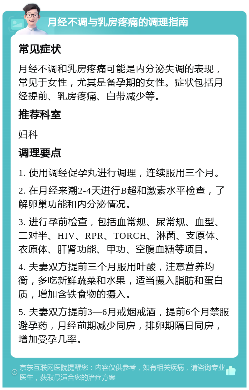 月经不调与乳房疼痛的调理指南 常见症状 月经不调和乳房疼痛可能是内分泌失调的表现，常见于女性，尤其是备孕期的女性。症状包括月经提前、乳房疼痛、白带减少等。 推荐科室 妇科 调理要点 1. 使用调经促孕丸进行调理，连续服用三个月。 2. 在月经来潮2-4天进行B超和激素水平检查，了解卵巢功能和内分泌情况。 3. 进行孕前检查，包括血常规、尿常规、血型、二对半、HIV、RPR、TORCH、淋菌、支原体、衣原体、肝肾功能、甲功、空腹血糖等项目。 4. 夫妻双方提前三个月服用叶酸，注意营养均衡，多吃新鲜蔬菜和水果，适当摄入脂肪和蛋白质，增加含铁食物的摄入。 5. 夫妻双方提前3—6月戒烟戒酒，提前6个月禁服避孕药，月经前期减少同房，排卵期隔日同房，增加受孕几率。