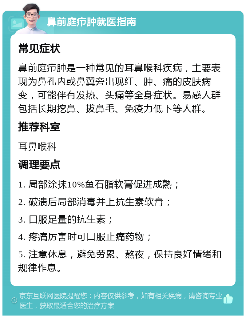 鼻前庭疖肿就医指南 常见症状 鼻前庭疖肿是一种常见的耳鼻喉科疾病，主要表现为鼻孔内或鼻翼旁出现红、肿、痛的皮肤病变，可能伴有发热、头痛等全身症状。易感人群包括长期挖鼻、拔鼻毛、免疫力低下等人群。 推荐科室 耳鼻喉科 调理要点 1. 局部涂抹10%鱼石脂软膏促进成熟； 2. 破溃后局部消毒并上抗生素软膏； 3. 口服足量的抗生素； 4. 疼痛厉害时可口服止痛药物； 5. 注意休息，避免劳累、熬夜，保持良好情绪和规律作息。