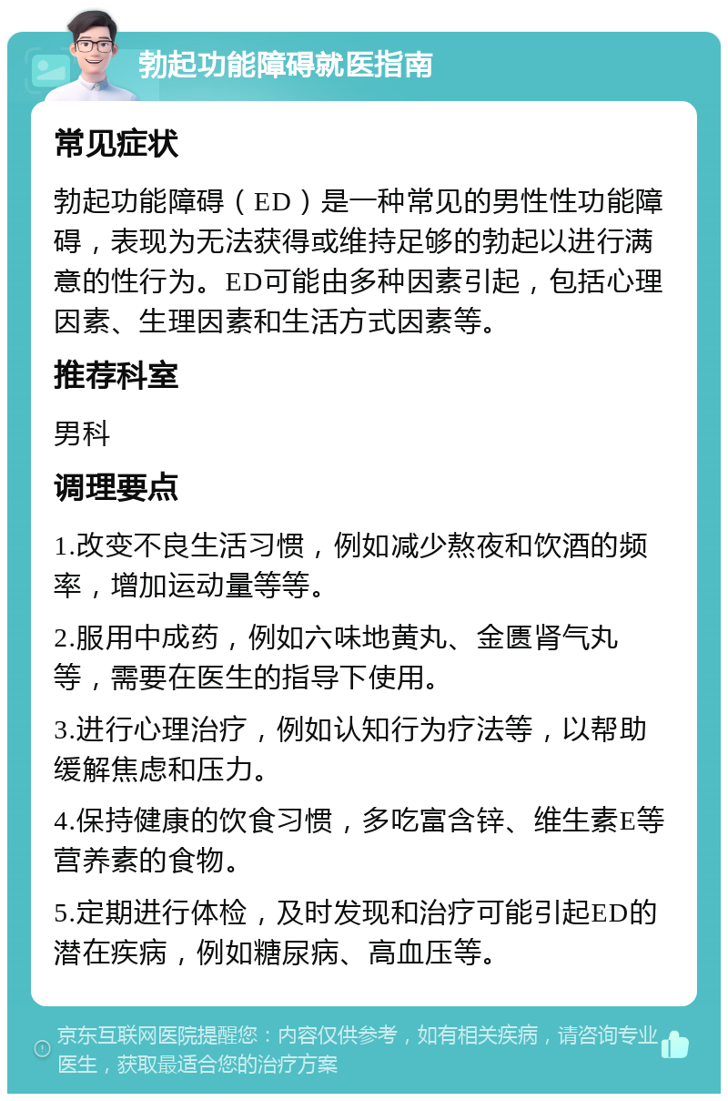 勃起功能障碍就医指南 常见症状 勃起功能障碍（ED）是一种常见的男性性功能障碍，表现为无法获得或维持足够的勃起以进行满意的性行为。ED可能由多种因素引起，包括心理因素、生理因素和生活方式因素等。 推荐科室 男科 调理要点 1.改变不良生活习惯，例如减少熬夜和饮酒的频率，增加运动量等等。 2.服用中成药，例如六味地黄丸、金匮肾气丸等，需要在医生的指导下使用。 3.进行心理治疗，例如认知行为疗法等，以帮助缓解焦虑和压力。 4.保持健康的饮食习惯，多吃富含锌、维生素E等营养素的食物。 5.定期进行体检，及时发现和治疗可能引起ED的潜在疾病，例如糖尿病、高血压等。