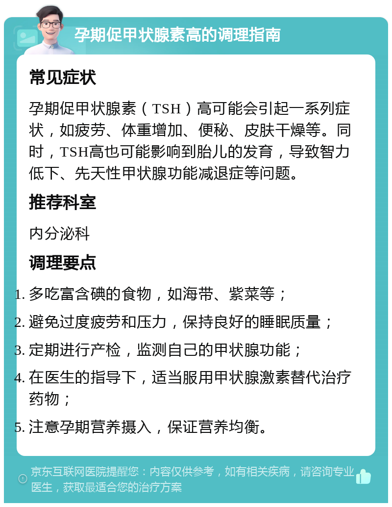 孕期促甲状腺素高的调理指南 常见症状 孕期促甲状腺素（TSH）高可能会引起一系列症状，如疲劳、体重增加、便秘、皮肤干燥等。同时，TSH高也可能影响到胎儿的发育，导致智力低下、先天性甲状腺功能减退症等问题。 推荐科室 内分泌科 调理要点 多吃富含碘的食物，如海带、紫菜等； 避免过度疲劳和压力，保持良好的睡眠质量； 定期进行产检，监测自己的甲状腺功能； 在医生的指导下，适当服用甲状腺激素替代治疗药物； 注意孕期营养摄入，保证营养均衡。