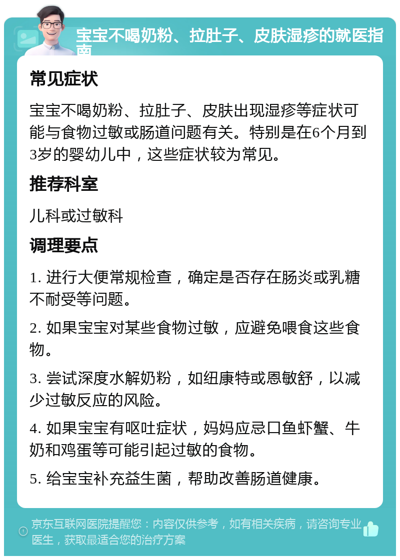 宝宝不喝奶粉、拉肚子、皮肤湿疹的就医指南 常见症状 宝宝不喝奶粉、拉肚子、皮肤出现湿疹等症状可能与食物过敏或肠道问题有关。特别是在6个月到3岁的婴幼儿中，这些症状较为常见。 推荐科室 儿科或过敏科 调理要点 1. 进行大便常规检查，确定是否存在肠炎或乳糖不耐受等问题。 2. 如果宝宝对某些食物过敏，应避免喂食这些食物。 3. 尝试深度水解奶粉，如纽康特或恩敏舒，以减少过敏反应的风险。 4. 如果宝宝有呕吐症状，妈妈应忌口鱼虾蟹、牛奶和鸡蛋等可能引起过敏的食物。 5. 给宝宝补充益生菌，帮助改善肠道健康。