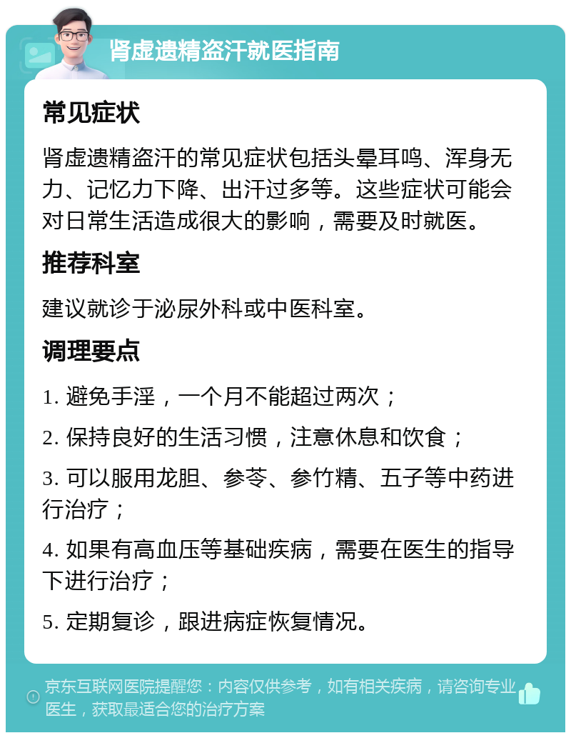 肾虚遗精盗汗就医指南 常见症状 肾虚遗精盗汗的常见症状包括头晕耳鸣、浑身无力、记忆力下降、出汗过多等。这些症状可能会对日常生活造成很大的影响，需要及时就医。 推荐科室 建议就诊于泌尿外科或中医科室。 调理要点 1. 避免手淫，一个月不能超过两次； 2. 保持良好的生活习惯，注意休息和饮食； 3. 可以服用龙胆、参苓、参竹精、五子等中药进行治疗； 4. 如果有高血压等基础疾病，需要在医生的指导下进行治疗； 5. 定期复诊，跟进病症恢复情况。