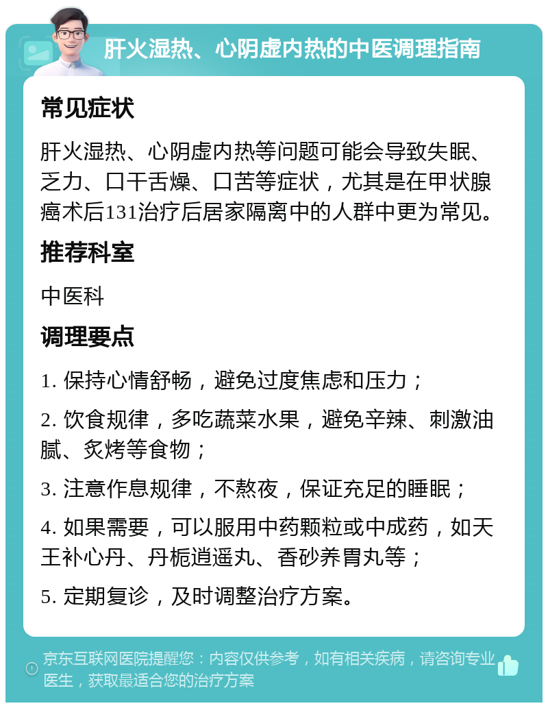 肝火湿热、心阴虚内热的中医调理指南 常见症状 肝火湿热、心阴虚内热等问题可能会导致失眠、乏力、口干舌燥、口苦等症状，尤其是在甲状腺癌术后131治疗后居家隔离中的人群中更为常见。 推荐科室 中医科 调理要点 1. 保持心情舒畅，避免过度焦虑和压力； 2. 饮食规律，多吃蔬菜水果，避免辛辣、刺激油腻、炙烤等食物； 3. 注意作息规律，不熬夜，保证充足的睡眠； 4. 如果需要，可以服用中药颗粒或中成药，如天王补心丹、丹栀逍遥丸、香砂养胃丸等； 5. 定期复诊，及时调整治疗方案。