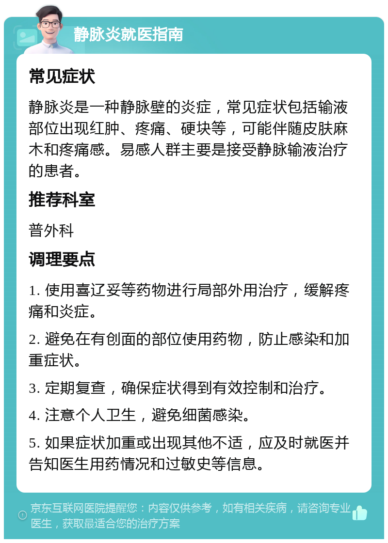 静脉炎就医指南 常见症状 静脉炎是一种静脉壁的炎症，常见症状包括输液部位出现红肿、疼痛、硬块等，可能伴随皮肤麻木和疼痛感。易感人群主要是接受静脉输液治疗的患者。 推荐科室 普外科 调理要点 1. 使用喜辽妥等药物进行局部外用治疗，缓解疼痛和炎症。 2. 避免在有创面的部位使用药物，防止感染和加重症状。 3. 定期复查，确保症状得到有效控制和治疗。 4. 注意个人卫生，避免细菌感染。 5. 如果症状加重或出现其他不适，应及时就医并告知医生用药情况和过敏史等信息。