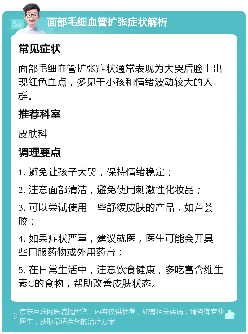 面部毛细血管扩张症状解析 常见症状 面部毛细血管扩张症状通常表现为大哭后脸上出现红色血点，多见于小孩和情绪波动较大的人群。 推荐科室 皮肤科 调理要点 1. 避免让孩子大哭，保持情绪稳定； 2. 注意面部清洁，避免使用刺激性化妆品； 3. 可以尝试使用一些舒缓皮肤的产品，如芦荟胶； 4. 如果症状严重，建议就医，医生可能会开具一些口服药物或外用药膏； 5. 在日常生活中，注意饮食健康，多吃富含维生素C的食物，帮助改善皮肤状态。