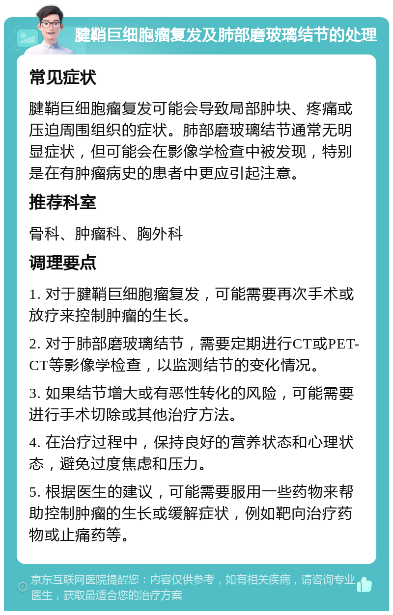 腱鞘巨细胞瘤复发及肺部磨玻璃结节的处理 常见症状 腱鞘巨细胞瘤复发可能会导致局部肿块、疼痛或压迫周围组织的症状。肺部磨玻璃结节通常无明显症状，但可能会在影像学检查中被发现，特别是在有肿瘤病史的患者中更应引起注意。 推荐科室 骨科、肿瘤科、胸外科 调理要点 1. 对于腱鞘巨细胞瘤复发，可能需要再次手术或放疗来控制肿瘤的生长。 2. 对于肺部磨玻璃结节，需要定期进行CT或PET-CT等影像学检查，以监测结节的变化情况。 3. 如果结节增大或有恶性转化的风险，可能需要进行手术切除或其他治疗方法。 4. 在治疗过程中，保持良好的营养状态和心理状态，避免过度焦虑和压力。 5. 根据医生的建议，可能需要服用一些药物来帮助控制肿瘤的生长或缓解症状，例如靶向治疗药物或止痛药等。