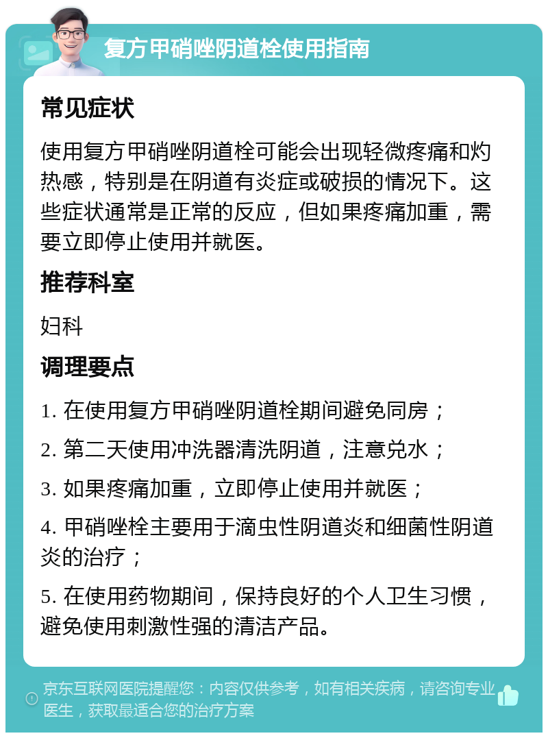 复方甲硝唑阴道栓使用指南 常见症状 使用复方甲硝唑阴道栓可能会出现轻微疼痛和灼热感，特别是在阴道有炎症或破损的情况下。这些症状通常是正常的反应，但如果疼痛加重，需要立即停止使用并就医。 推荐科室 妇科 调理要点 1. 在使用复方甲硝唑阴道栓期间避免同房； 2. 第二天使用冲洗器清洗阴道，注意兑水； 3. 如果疼痛加重，立即停止使用并就医； 4. 甲硝唑栓主要用于滴虫性阴道炎和细菌性阴道炎的治疗； 5. 在使用药物期间，保持良好的个人卫生习惯，避免使用刺激性强的清洁产品。