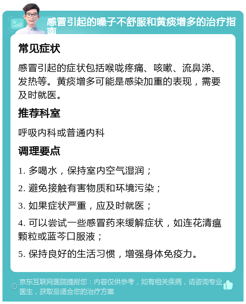 感冒引起的嗓子不舒服和黄痰增多的治疗指南 常见症状 感冒引起的症状包括喉咙疼痛、咳嗽、流鼻涕、发热等。黄痰增多可能是感染加重的表现，需要及时就医。 推荐科室 呼吸内科或普通内科 调理要点 1. 多喝水，保持室内空气湿润； 2. 避免接触有害物质和环境污染； 3. 如果症状严重，应及时就医； 4. 可以尝试一些感冒药来缓解症状，如连花清瘟颗粒或蓝芩口服液； 5. 保持良好的生活习惯，增强身体免疫力。