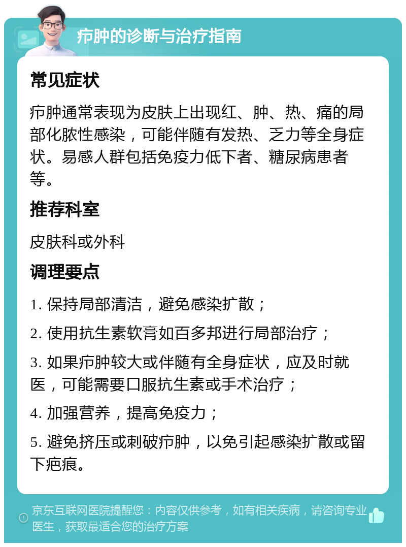 疖肿的诊断与治疗指南 常见症状 疖肿通常表现为皮肤上出现红、肿、热、痛的局部化脓性感染，可能伴随有发热、乏力等全身症状。易感人群包括免疫力低下者、糖尿病患者等。 推荐科室 皮肤科或外科 调理要点 1. 保持局部清洁，避免感染扩散； 2. 使用抗生素软膏如百多邦进行局部治疗； 3. 如果疖肿较大或伴随有全身症状，应及时就医，可能需要口服抗生素或手术治疗； 4. 加强营养，提高免疫力； 5. 避免挤压或刺破疖肿，以免引起感染扩散或留下疤痕。