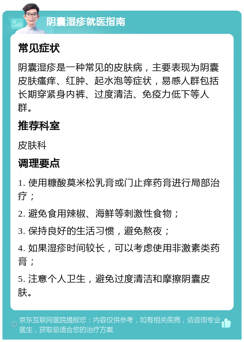 阴囊湿疹就医指南 常见症状 阴囊湿疹是一种常见的皮肤病，主要表现为阴囊皮肤瘙痒、红肿、起水泡等症状，易感人群包括长期穿紧身内裤、过度清洁、免疫力低下等人群。 推荐科室 皮肤科 调理要点 1. 使用糠酸莫米松乳膏或门止痒药膏进行局部治疗； 2. 避免食用辣椒、海鲜等刺激性食物； 3. 保持良好的生活习惯，避免熬夜； 4. 如果湿疹时间较长，可以考虑使用非激素类药膏； 5. 注意个人卫生，避免过度清洁和摩擦阴囊皮肤。