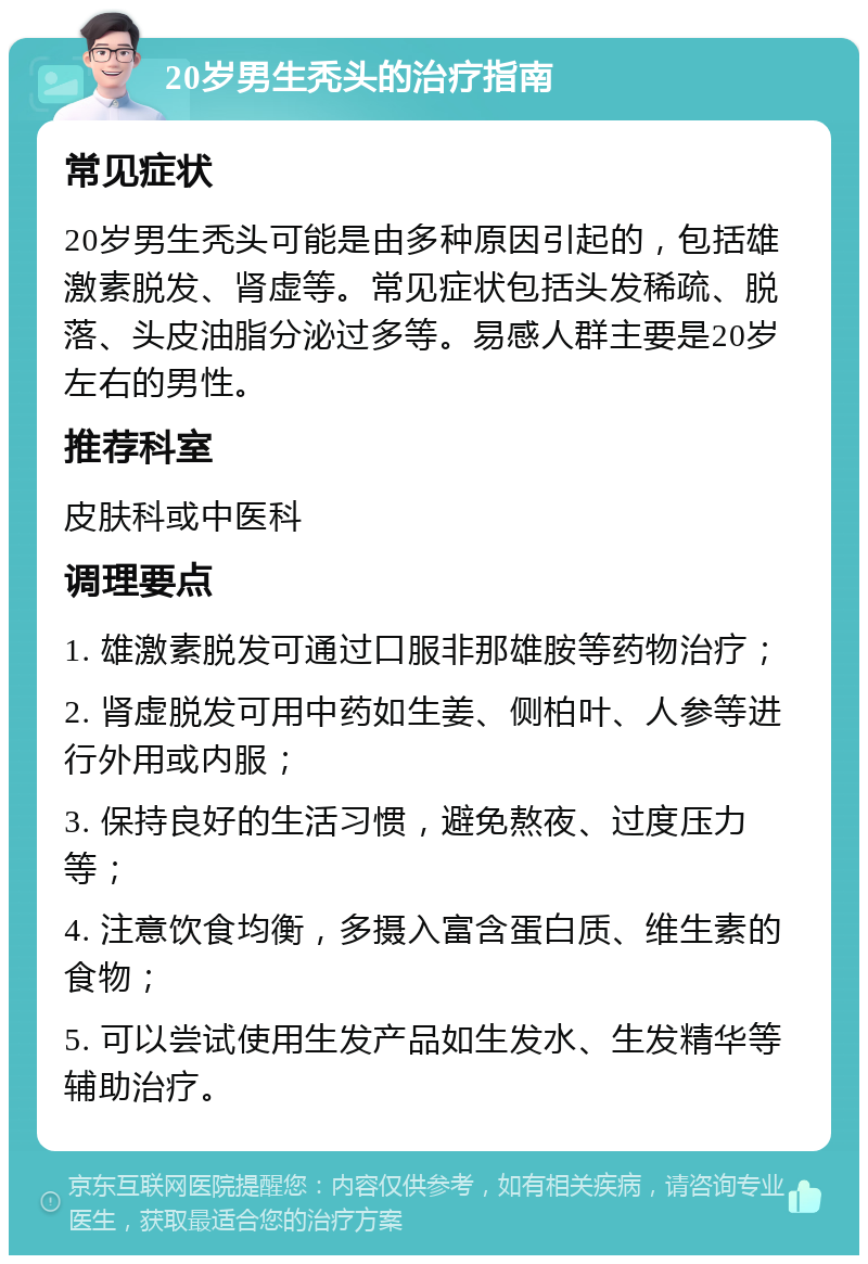 20岁男生秃头的治疗指南 常见症状 20岁男生秃头可能是由多种原因引起的，包括雄激素脱发、肾虚等。常见症状包括头发稀疏、脱落、头皮油脂分泌过多等。易感人群主要是20岁左右的男性。 推荐科室 皮肤科或中医科 调理要点 1. 雄激素脱发可通过口服非那雄胺等药物治疗； 2. 肾虚脱发可用中药如生姜、侧柏叶、人参等进行外用或内服； 3. 保持良好的生活习惯，避免熬夜、过度压力等； 4. 注意饮食均衡，多摄入富含蛋白质、维生素的食物； 5. 可以尝试使用生发产品如生发水、生发精华等辅助治疗。