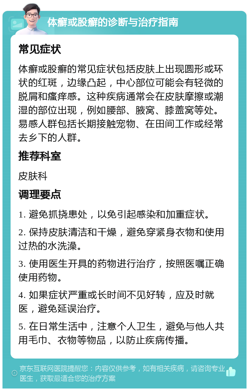 体癣或股癣的诊断与治疗指南 常见症状 体癣或股癣的常见症状包括皮肤上出现圆形或环状的红斑，边缘凸起，中心部位可能会有轻微的脱屑和瘙痒感。这种疾病通常会在皮肤摩擦或潮湿的部位出现，例如腰部、腋窝、膝盖窝等处。易感人群包括长期接触宠物、在田间工作或经常去乡下的人群。 推荐科室 皮肤科 调理要点 1. 避免抓挠患处，以免引起感染和加重症状。 2. 保持皮肤清洁和干燥，避免穿紧身衣物和使用过热的水洗澡。 3. 使用医生开具的药物进行治疗，按照医嘱正确使用药物。 4. 如果症状严重或长时间不见好转，应及时就医，避免延误治疗。 5. 在日常生活中，注意个人卫生，避免与他人共用毛巾、衣物等物品，以防止疾病传播。