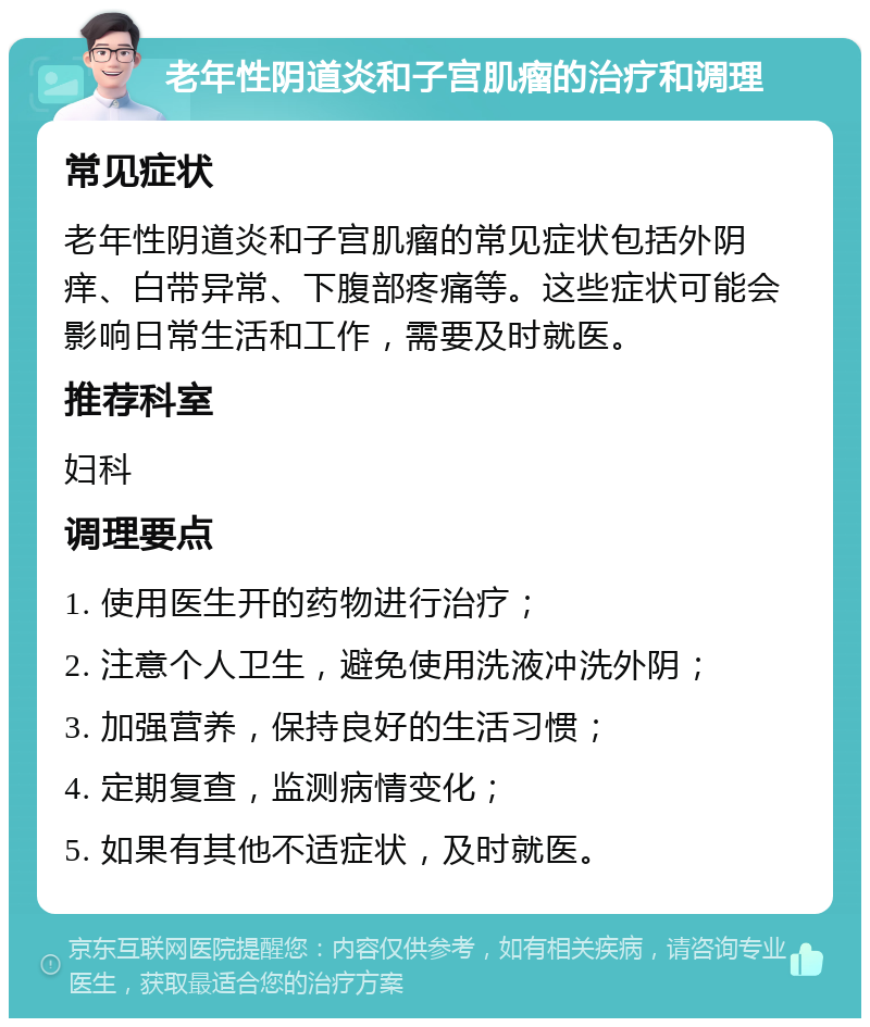 老年性阴道炎和子宫肌瘤的治疗和调理 常见症状 老年性阴道炎和子宫肌瘤的常见症状包括外阴痒、白带异常、下腹部疼痛等。这些症状可能会影响日常生活和工作，需要及时就医。 推荐科室 妇科 调理要点 1. 使用医生开的药物进行治疗； 2. 注意个人卫生，避免使用洗液冲洗外阴； 3. 加强营养，保持良好的生活习惯； 4. 定期复查，监测病情变化； 5. 如果有其他不适症状，及时就医。