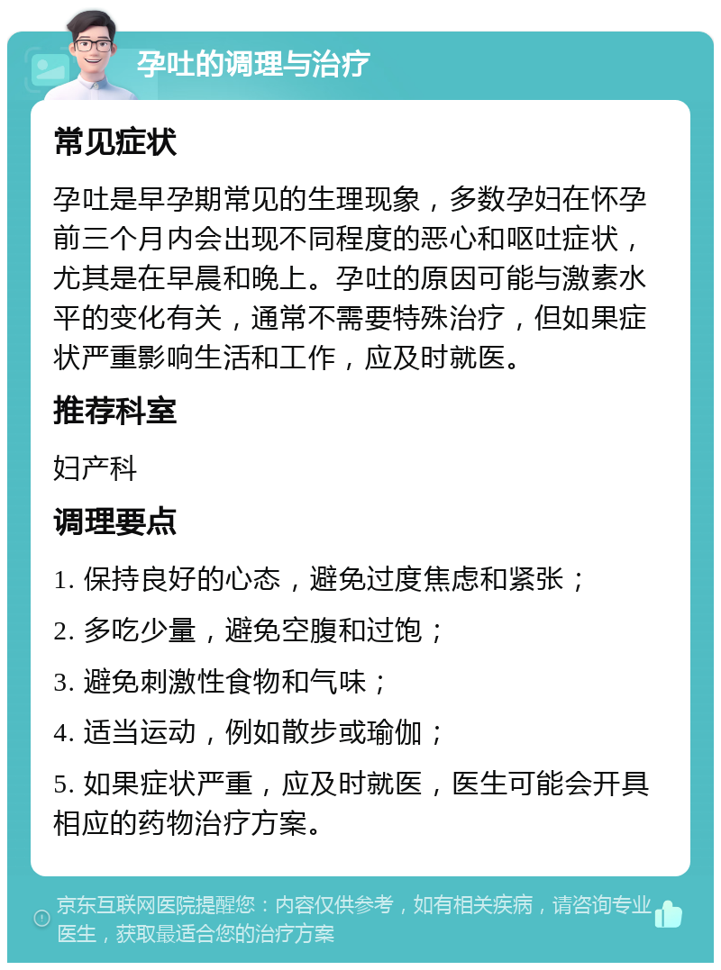 孕吐的调理与治疗 常见症状 孕吐是早孕期常见的生理现象，多数孕妇在怀孕前三个月内会出现不同程度的恶心和呕吐症状，尤其是在早晨和晚上。孕吐的原因可能与激素水平的变化有关，通常不需要特殊治疗，但如果症状严重影响生活和工作，应及时就医。 推荐科室 妇产科 调理要点 1. 保持良好的心态，避免过度焦虑和紧张； 2. 多吃少量，避免空腹和过饱； 3. 避免刺激性食物和气味； 4. 适当运动，例如散步或瑜伽； 5. 如果症状严重，应及时就医，医生可能会开具相应的药物治疗方案。