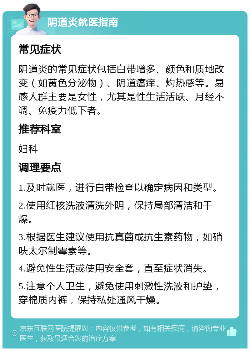 阴道炎就医指南 常见症状 阴道炎的常见症状包括白带增多、颜色和质地改变（如黄色分泌物）、阴道瘙痒、灼热感等。易感人群主要是女性，尤其是性生活活跃、月经不调、免疫力低下者。 推荐科室 妇科 调理要点 1.及时就医，进行白带检查以确定病因和类型。 2.使用红核洗液清洗外阴，保持局部清洁和干燥。 3.根据医生建议使用抗真菌或抗生素药物，如硝呋太尔制霉素等。 4.避免性生活或使用安全套，直至症状消失。 5.注意个人卫生，避免使用刺激性洗液和护垫，穿棉质内裤，保持私处通风干燥。