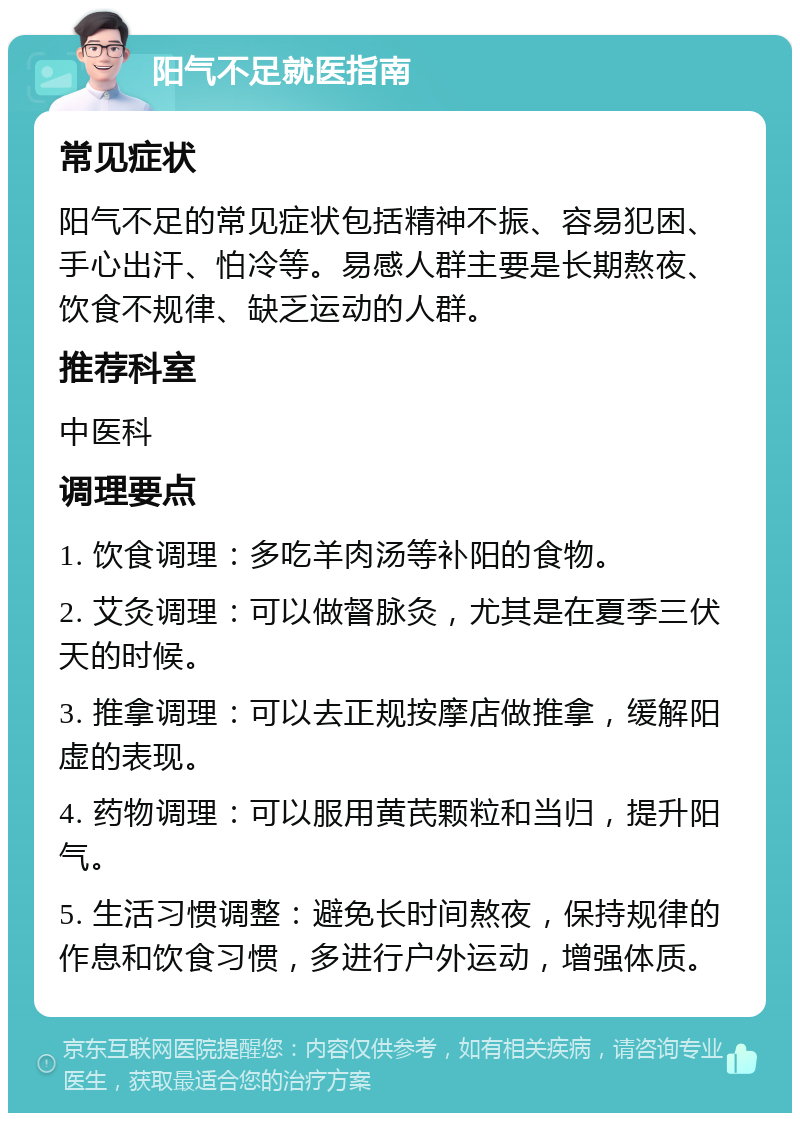 阳气不足就医指南 常见症状 阳气不足的常见症状包括精神不振、容易犯困、手心出汗、怕冷等。易感人群主要是长期熬夜、饮食不规律、缺乏运动的人群。 推荐科室 中医科 调理要点 1. 饮食调理：多吃羊肉汤等补阳的食物。 2. 艾灸调理：可以做督脉灸，尤其是在夏季三伏天的时候。 3. 推拿调理：可以去正规按摩店做推拿，缓解阳虚的表现。 4. 药物调理：可以服用黄芪颗粒和当归，提升阳气。 5. 生活习惯调整：避免长时间熬夜，保持规律的作息和饮食习惯，多进行户外运动，增强体质。