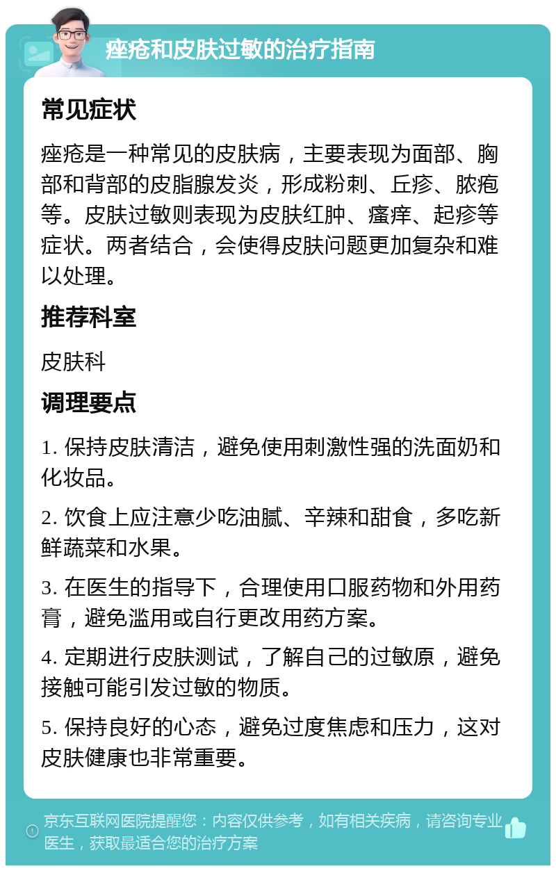 痤疮和皮肤过敏的治疗指南 常见症状 痤疮是一种常见的皮肤病，主要表现为面部、胸部和背部的皮脂腺发炎，形成粉刺、丘疹、脓疱等。皮肤过敏则表现为皮肤红肿、瘙痒、起疹等症状。两者结合，会使得皮肤问题更加复杂和难以处理。 推荐科室 皮肤科 调理要点 1. 保持皮肤清洁，避免使用刺激性强的洗面奶和化妆品。 2. 饮食上应注意少吃油腻、辛辣和甜食，多吃新鲜蔬菜和水果。 3. 在医生的指导下，合理使用口服药物和外用药膏，避免滥用或自行更改用药方案。 4. 定期进行皮肤测试，了解自己的过敏原，避免接触可能引发过敏的物质。 5. 保持良好的心态，避免过度焦虑和压力，这对皮肤健康也非常重要。