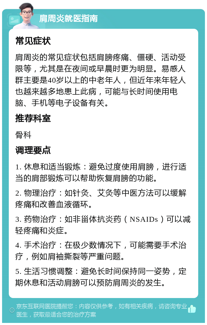 肩周炎就医指南 常见症状 肩周炎的常见症状包括肩膀疼痛、僵硬、活动受限等，尤其是在夜间或早晨时更为明显。易感人群主要是40岁以上的中老年人，但近年来年轻人也越来越多地患上此病，可能与长时间使用电脑、手机等电子设备有关。 推荐科室 骨科 调理要点 1. 休息和适当锻炼：避免过度使用肩膀，进行适当的肩部锻炼可以帮助恢复肩膀的功能。 2. 物理治疗：如针灸、艾灸等中医方法可以缓解疼痛和改善血液循环。 3. 药物治疗：如非甾体抗炎药（NSAIDs）可以减轻疼痛和炎症。 4. 手术治疗：在极少数情况下，可能需要手术治疗，例如肩袖撕裂等严重问题。 5. 生活习惯调整：避免长时间保持同一姿势，定期休息和活动肩膀可以预防肩周炎的发生。