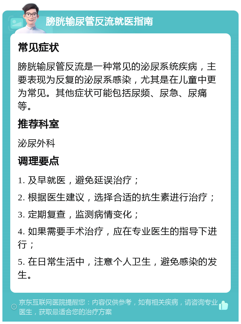 膀胱输尿管反流就医指南 常见症状 膀胱输尿管反流是一种常见的泌尿系统疾病，主要表现为反复的泌尿系感染，尤其是在儿童中更为常见。其他症状可能包括尿频、尿急、尿痛等。 推荐科室 泌尿外科 调理要点 1. 及早就医，避免延误治疗； 2. 根据医生建议，选择合适的抗生素进行治疗； 3. 定期复查，监测病情变化； 4. 如果需要手术治疗，应在专业医生的指导下进行； 5. 在日常生活中，注意个人卫生，避免感染的发生。